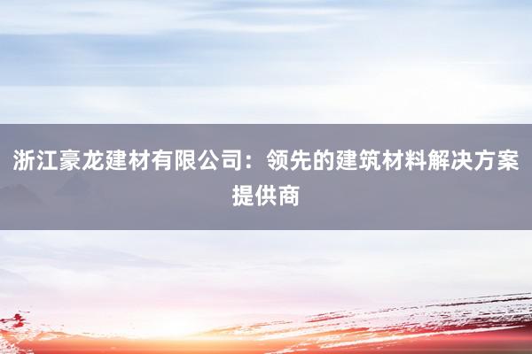 浙江豪龙建材有限公司：领先的建筑材料解决方案提供商